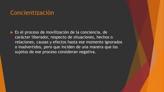 Concientización
 Es el proceso de movilización de la conciencia, de
carácter liberador, respecto de situaciones, hechos o
relaciones, causas y efectos hasta ese momento ignorados
o inadvertidos, pero que inciden de una manera que los
sujetos de ese proceso consideran negativa.
 