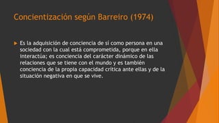 Concientización según Barreiro (1974)
 Es la adquisición de conciencia de sí como persona en una
sociedad con la cual está comprometida, porque en ella
interactúa; es conciencia del carácter dinámico de las
relaciones que se tiene con el mundo y es también
conciencia de la propia capacidad crítica ante ellas y de la
situación negativa en que se vive.
 