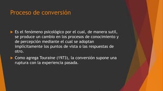 Proceso de conversión
 Es el fenómeno psicológico por el cual, de manera sutil,
se produce un cambio en los procesos de conocimiento y
de percepción mediante el cual se adoptan
implícitamente los puntos de vista o las respuestas de
otro.
 Como agrega Touraine (1973), la conversión supone una
ruptura con la experiencia pasada.
 