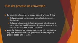 Vías del proceso de conversión
 De acuerdo a Montero, se puede dar a través de 2 vías:
 De la comunidad como minoría activa hacia la mayoría
dominante.
 De la mayoría dominante hacia sectores o miembros de la
comunidad, que también pueden de manera no consciente
cambiar sus modos de pensar y de actuar.
 Además, Montero agrega que entre mayorías y minorías
hay una tensión dialéctica que continuamente ejerce
presión desde ambos lados.
 