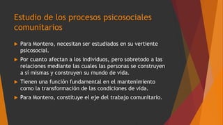 Estudio de los procesos psicosociales
comunitarios
 Para Montero, necesitan ser estudiados en su vertiente
psicosocial.
 Por cuanto afectan a los individuos, pero sobretodo a las
relaciones mediante las cuales las personas se construyen
a sí mismas y construyen su mundo de vida.
 Tienen una función fundamental en el mantenimiento
como la transformación de las condiciones de vida.
 Para Montero, constituye el eje del trabajo comunitario.
 