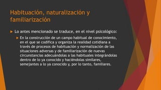 Habituación, naturalización y
familiarización
 Lo antes mencionado se traduce, en el nivel psicológico:
 En la construcción de un campo habitual de conocimiento,
en el que se codifica y organiza la realidad cotidiana a
través de procesos de habituación y normalización de las
situaciones adversas y de familiarización de nuevas
circunstancias adecuándolas a las habituales integrándolas
dentro de lo ya conocido y haciéndolas similares,
semejantes a lo ya conocido y, por lo tanto, familiares.
 