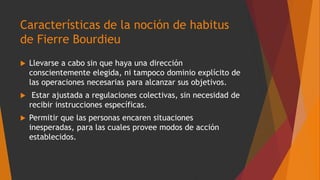 Características de la noción de habitus
de Fierre Bourdieu
 Llevarse a cabo sin que haya una dirección
conscientemente elegida, ni tampoco dominio explícito de
las operaciones necesarias para alcanzar sus objetivos.
 Estar ajustada a regulaciones colectivas, sin necesidad de
recibir instrucciones específicas.
 Permitir que las personas encaren situaciones
inesperadas, para las cuales provee modos de acción
establecidos.
 