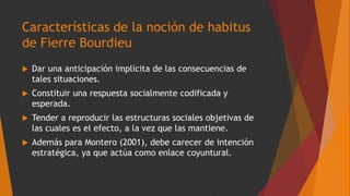 Características de la noción de habitus
de Fierre Bourdieu
 Dar una anticipación implícita de las consecuencias de
tales situaciones.
 Constituir una respuesta socialmente codificada y
esperada.
 Tender a reproducir las estructuras sociales objetivas de
las cuales es el efecto, a la vez que las mantiene.
 Además para Montero (2001), debe carecer de intención
estratégica, ya que actúa como enlace coyuntural.
 