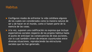 Habitus
 Configuran modos de enfrentar la vida cotidiana algunos
de los cuales son considerados como la manera natural de
ser y de hacer en el mundo, como si fuesen parte de la
esencia de las cosas.
 A la vez, suponen una codificación no expresa que incluye
expectativas sociales respecto de los propios habitus hasta
el punto de anticipar las consecuencias de esas acciones,
con lo cual también sirven de enlaces coyunturales entre
diversas situaciones, reproduciendo las estructuras
sociales que los han generado.
 