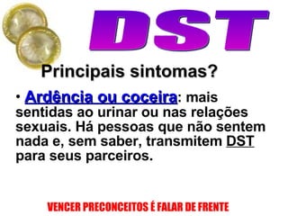 Principais sintomas? Ardência ou coceira : mais sentidas ao urinar ou nas relações sexuais. Há pessoas que não sentem nada e, sem saber, transmitem  DST  para seus parceiros. 