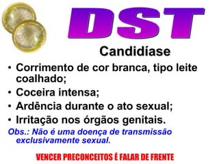 Candidíase Corrimento de cor branca, tipo leite coalhado; Coceira intensa; Ardência durante o ato sexual; Irritação nos órgãos genitais. Obs.: Não é uma doença de transmissão exclusivamente sexual. 