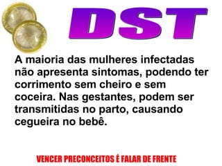 A maioria das mulheres infectadas não apresenta sintomas, podendo ter corrimento sem cheiro e sem coceira. Nas gestantes, podem ser transmitidas no parto, causando cegueira no bebê. 