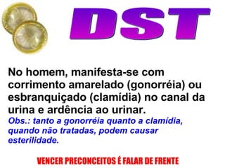 No homem, manifesta-se com corrimento amarelado (gonorréia) ou esbranquiçado (clamídia) no canal da urina e ardência ao urinar.  Obs.: tanto a gonorréia quanto a clamídia, quando não tratadas, podem causar esterilidade.  