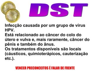 Infecção causada por um grupo de vírus HPV. Está relacionado ao câncer do colo do útero e vulva e, mais raramente, câncer do pênis e também do ânus. Os tratamentos disponíveis são locais (cáusticos, quimioterápicos, cauterização etc.).   