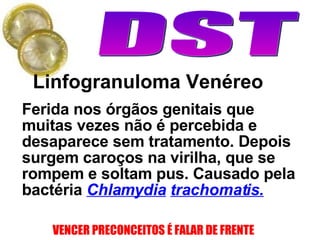 Linfogranuloma Venéreo Ferida nos órgãos genitais que muitas vezes não é percebida e desaparece sem tratamento. Depois surgem caroços na virilha, que se rompem e soltam pus. Causado pela bactéria  Chlamydia   trachomatis. 