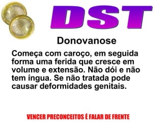Donovanose Começa com caroço, em seguida forma uma ferida que cresce em volume e extensão. Não dói e não tem íngua.  Se não tratada pode causar deformidades genitais. 
