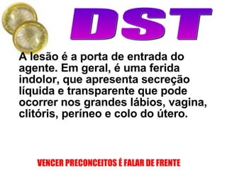 A lesão é a porta de entrada do agente. Em geral, é uma ferida indolor, que apresenta secreção líquida e transparente que pode ocorrer nos grandes lábios, vagina, clitóris, períneo e colo do útero.  