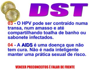 03  - O HPV pode ser contraído numa transa, num amasso e até compartilhando toalha de banho ou sabonete infectados. 04  - A  AIDS  é uma doença que não tem cura. Não é nada inteligente manter uma prática sexual de risco. 