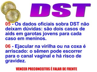 05  - Os dados oficiais sobra DST não deixam dúvidas: são dois casos de aids em garotas jovens para cada caso em meninos. 06  -  Ejacular na virilha ou na coxa é arriscado: o sêmen pode escorrer para o canal vaginal e há risco de gravidez.   