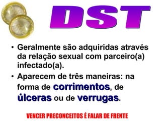 Geralmente são adquiridas através da relação sexual com parceiro(a) infectado(a). Aparecem de três maneiras: na forma de   corrimentos , de  úlceras  ou de  verrugas .  