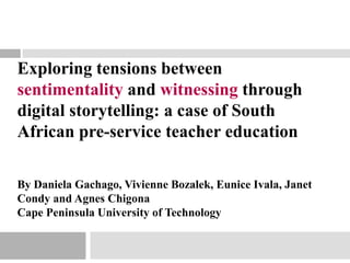 Exploring tensions between
sentimentality and witnessing through
digital storytelling: a case of South
African pre-service teacher education
By Daniela Gachago, Vivienne Bozalek, Eunice Ivala, Janet
Condy and Agnes Chigona
Cape Peninsula University of Technology
 