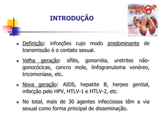 INTRODUÇÃO
 Definição: infceções cujo modo predominante de
transmissão é o contato sexual.
 Velha geração: sífilis, gonorréia, uretrites não-
gonocócicas, cancro mole, linfogranuloma venéreo,
tricomoníase, etc.
 Nova geração: AIDS, hepatite B, herpes genital,
infecção pelo HPV, HTLV-1 e HTLV-2, etc.
 No total, mais de 30 agentes infecciosos têm a via
sexual como forma principal de disseminação.
 