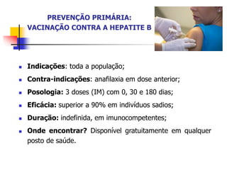 PREVENÇÃO PRIMÁRIA:
VACINAÇÃO CONTRA A HEPATITE B
 Indicações: toda a população;
 Contra-indicações: anafilaxia em dose anterior;
 Posologia: 3 doses (IM) com 0, 30 e 180 dias;
 Eficácia: superior a 90% em indivíduos sadios;
 Duração: indefinida, em imunocompetentes;
 Onde encontrar? Disponível gratuitamente em qualquer
posto de saúde.
 