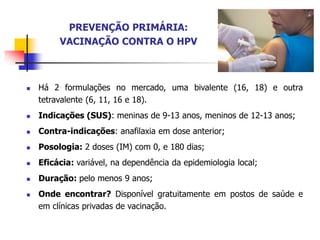 PREVENÇÃO PRIMÁRIA:
VACINAÇÃO CONTRA O HPV
 Há 2 formulações no mercado, uma bivalente (16, 18) e outra
tetravalente (6, 11, 16 e 18).
 Indicações (SUS): meninas de 9-13 anos, meninos de 12-13 anos;
 Contra-indicações: anafilaxia em dose anterior;
 Posologia: 2 doses (IM) com 0, e 180 dias;
 Eficácia: variável, na dependência da epidemiologia local;
 Duração: pelo menos 9 anos;
 Onde encontrar? Disponível gratuitamente em postos de saúde e
em clínicas privadas de vacinação.
 