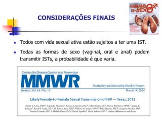 CONSIDERAÇÕES FINAIS
 Todos com vida sexual ativa estão sujeitos a ter uma IST.
 Todas as formas de sexo (vaginal, oral e anal) podem
transmitir ISTs, a probabilidade é que varia.
 