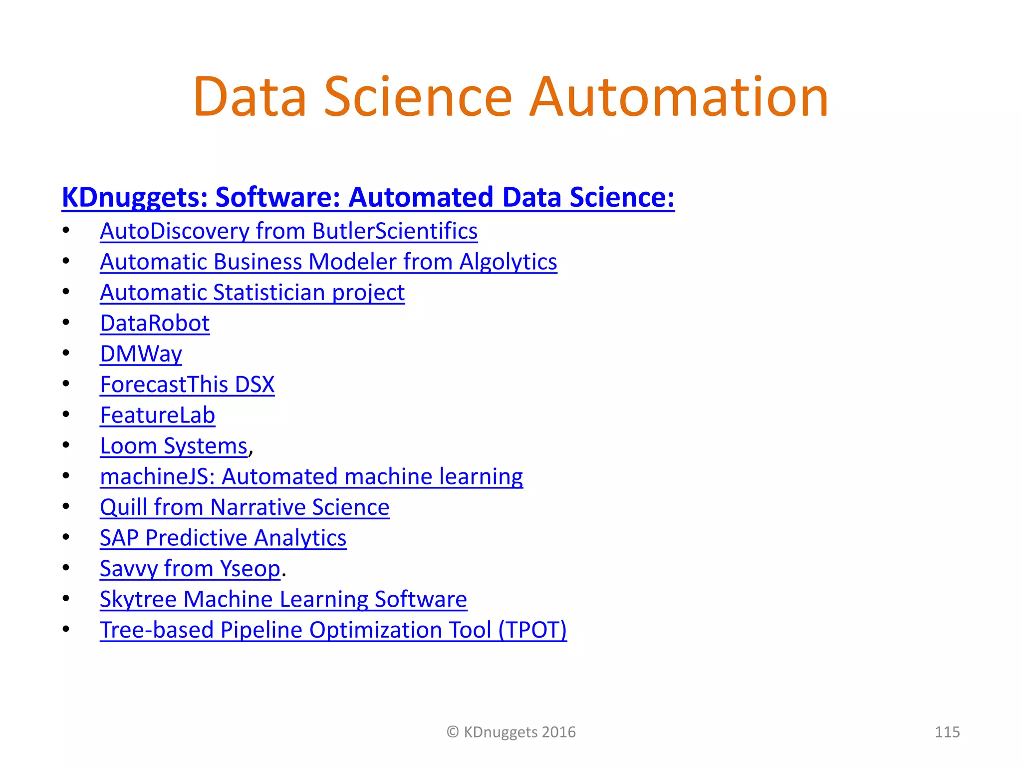 Data Science Automation
KDnuggets: Software: Automated Data Science:
• AutoDiscovery from ButlerScientifics
• Automatic Business Modeler from Algolytics
• Automatic Statistician project
• DataRobot
• DMWay
• ForecastThis DSX
• FeatureLab
• Loom Systems,
• machineJS: Automated machine learning
• Quill from Narrative Science
• SAP Predictive Analytics
• Savvy from Yseop.
• Skytree Machine Learning Software
• Tree-based Pipeline Optimization Tool (TPOT)
© KDnuggets 2016 115
 