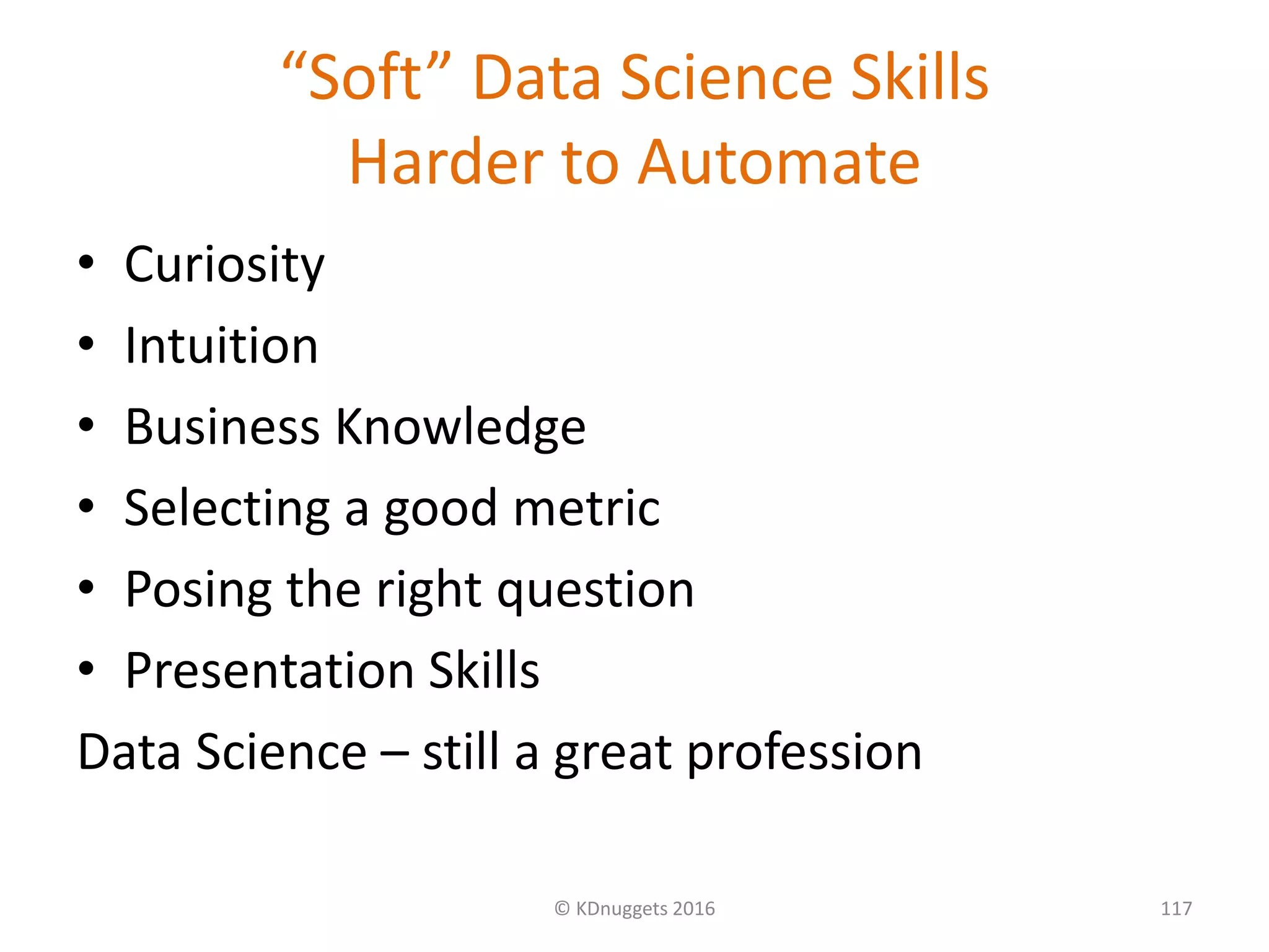 “Soft” Data Science Skills
Harder to Automate
• Curiosity
• Intuition
• Business Knowledge
• Selecting a good metric
• Posing the right question
• Presentation Skills
Data Science – still a great profession
© KDnuggets 2016 117
 