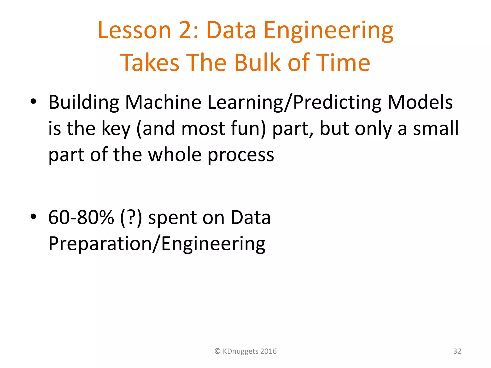 Lesson 2: Data Engineering
Takes The Bulk of Time
• Building Machine Learning/Predicting Models
is the key (and most fun) part, but only a small
part of the whole process
• 60-80% (?) spent on Data
Preparation/Engineering
© KDnuggets 2016 32
 