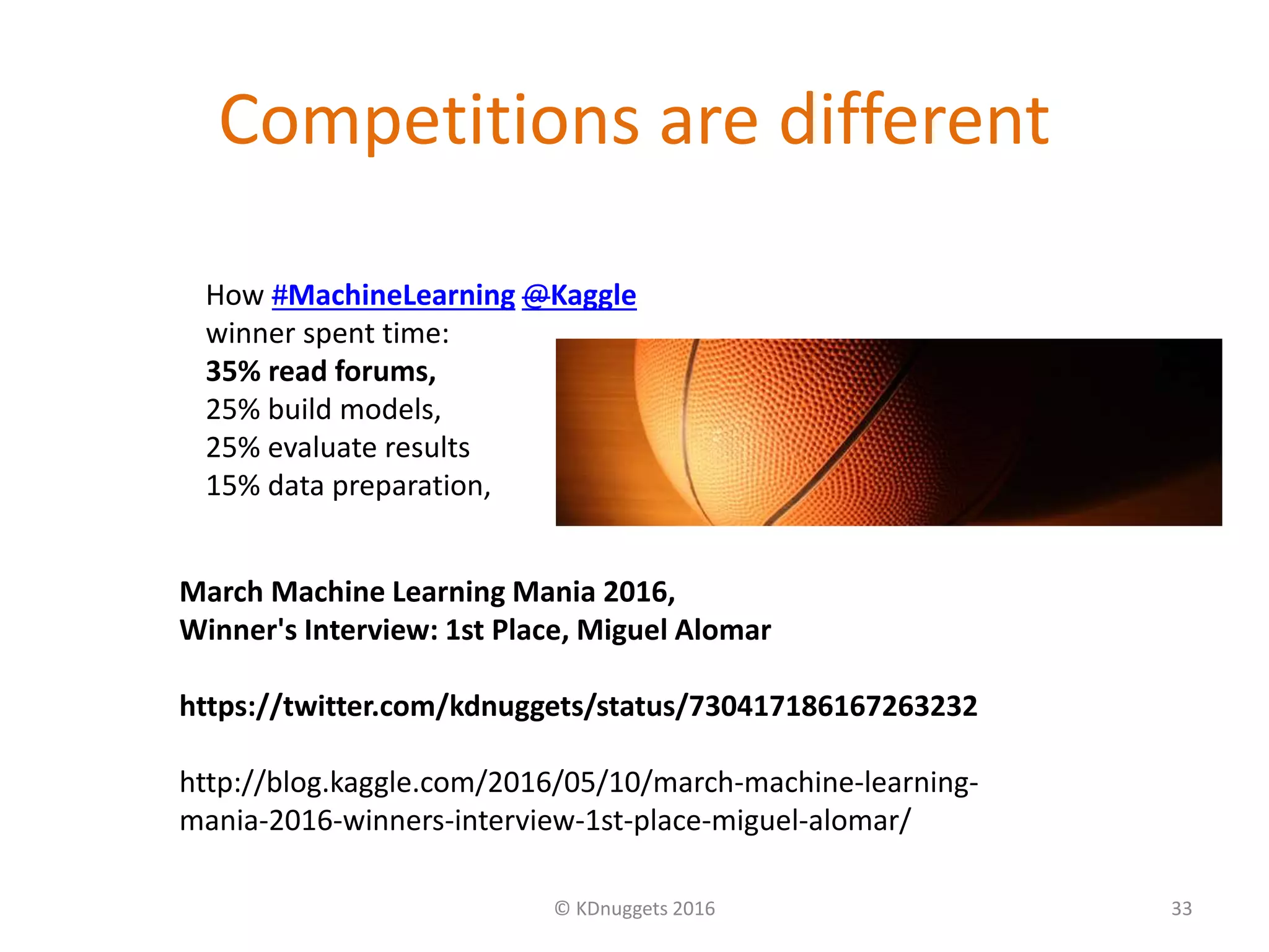 Competitions are different
© KDnuggets 2016 33
March Machine Learning Mania 2016,
Winner's Interview: 1st Place, Miguel Alomar
https://twitter.com/kdnuggets/status/730417186167263232
http://blog.kaggle.com/2016/05/10/march-machine-learning-
mania-2016-winners-interview-1st-place-miguel-alomar/
How #MachineLearning @Kaggle
winner spent time:
35% read forums,
25% build models,
25% evaluate results
15% data preparation,
 