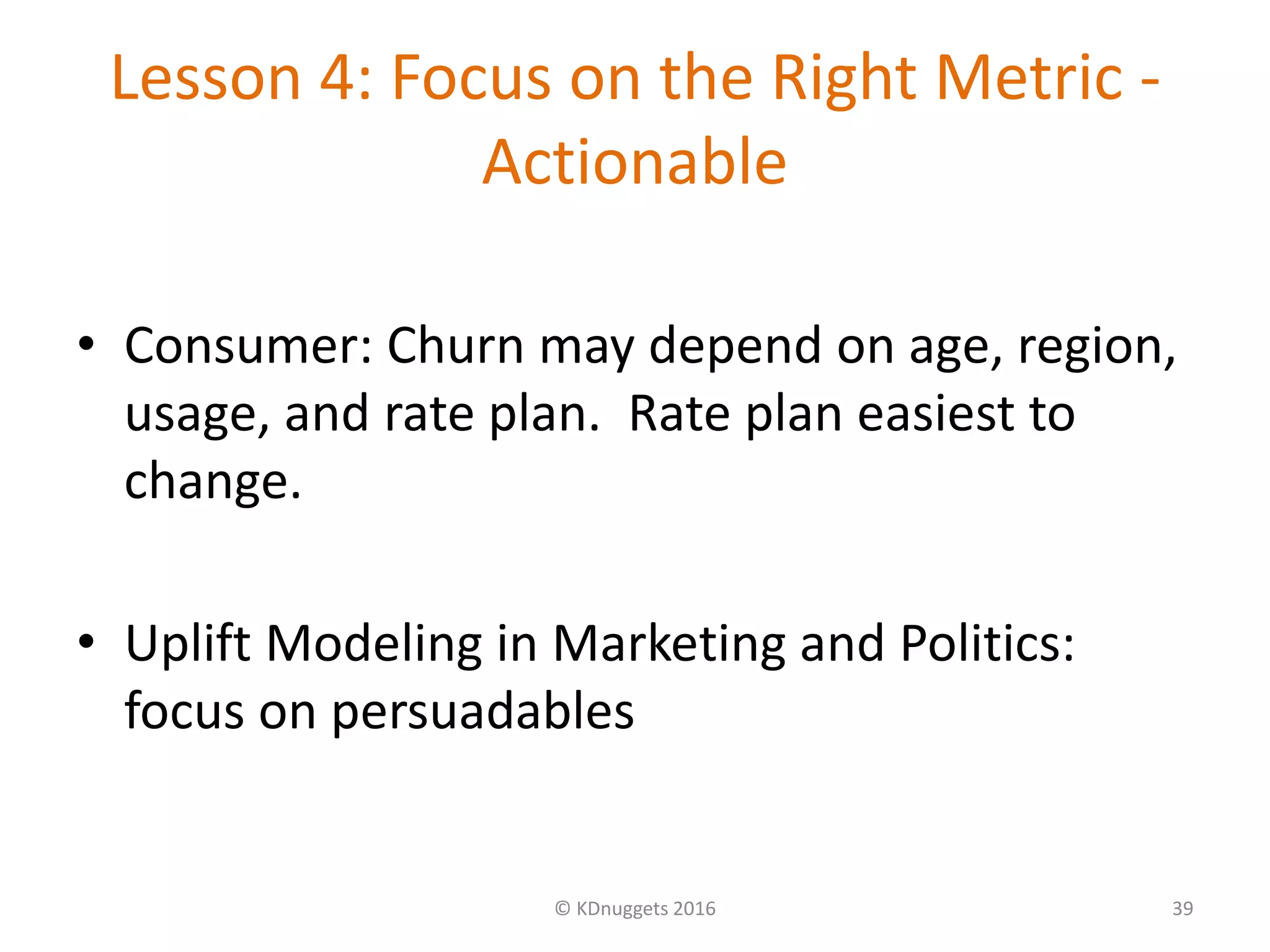 Lesson 4: Focus on the Right Metric -
Actionable
• Consumer: Churn may depend on age, region,
usage, and rate plan. Rate plan easiest to
change.
• Uplift Modeling in Marketing and Politics:
focus on persuadables
© KDnuggets 2016 39
 