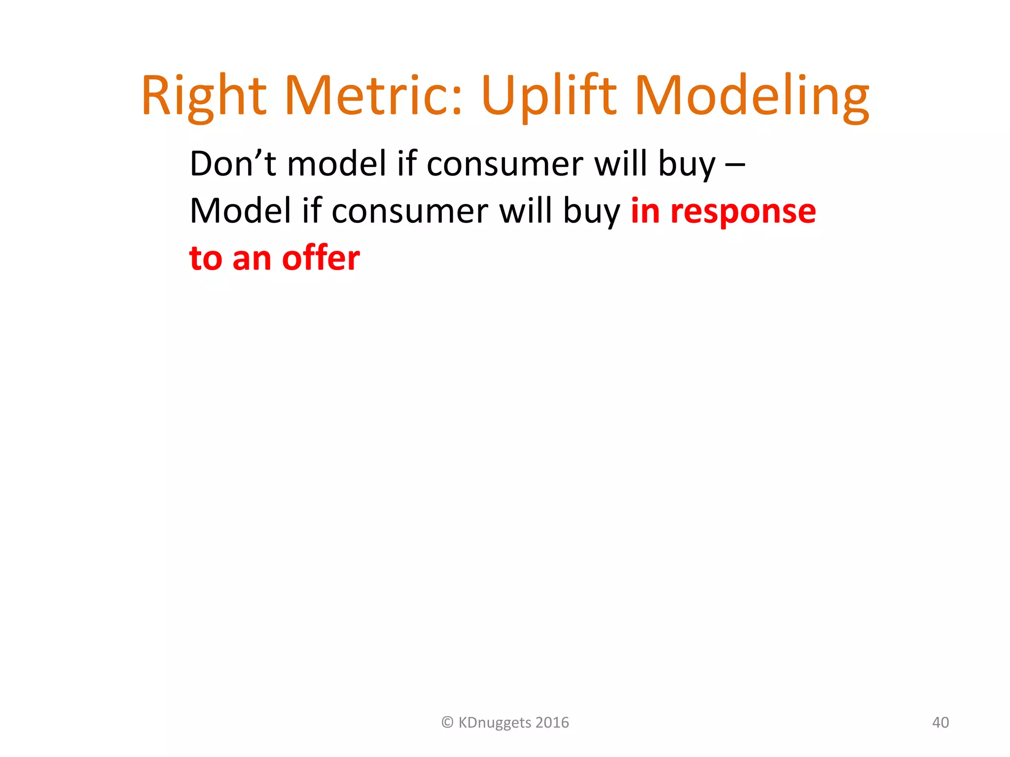 Right Metric: Uplift Modeling
© KDnuggets 2016 40
Don’t model if consumer will buy –
Model if consumer will buy in response
to an offer
 