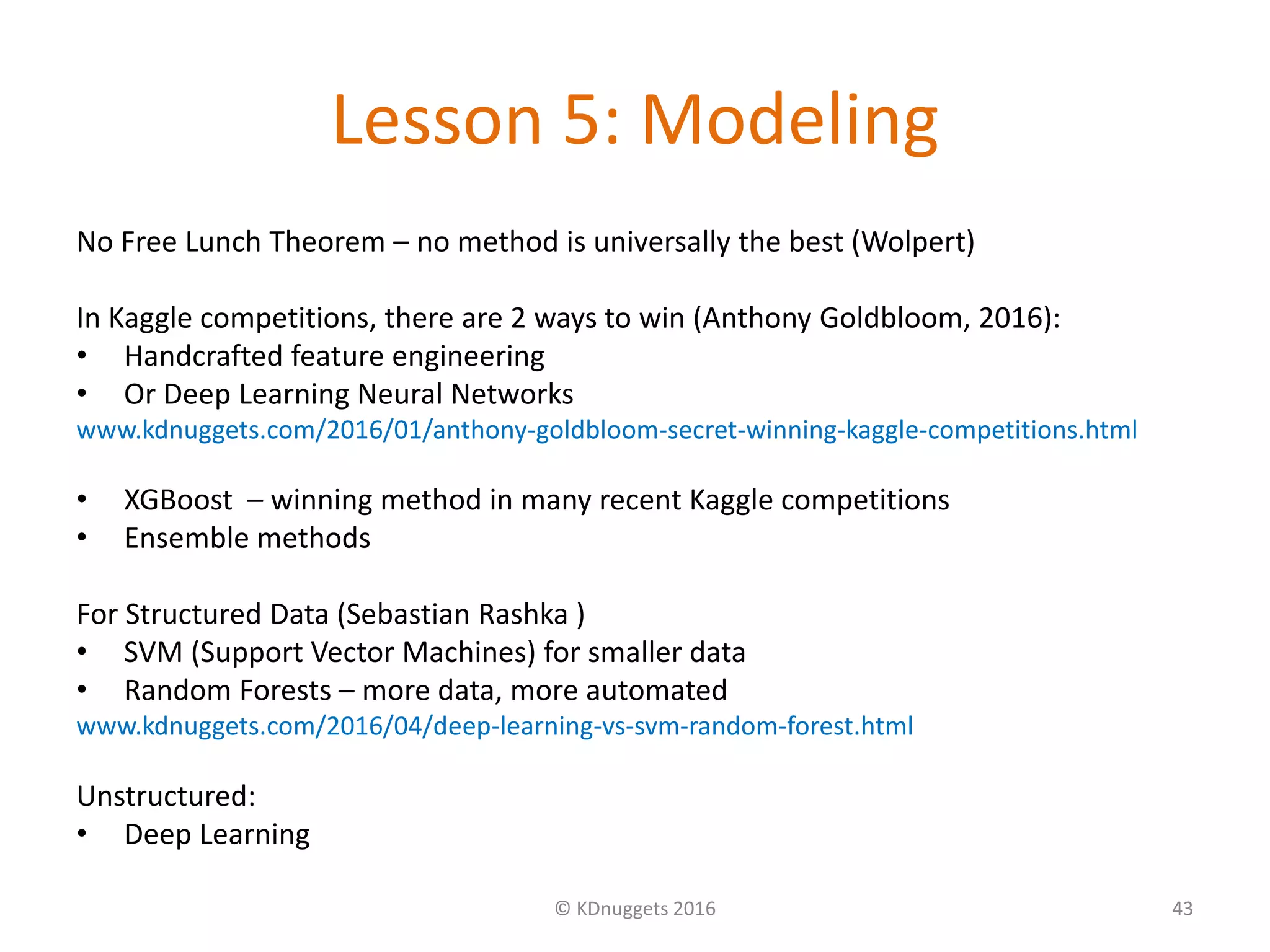 Lesson 5: Modeling
No Free Lunch Theorem – no method is universally the best (Wolpert)
In Kaggle competitions, there are 2 ways to win (Anthony Goldbloom, 2016):
• Handcrafted feature engineering
• Or Deep Learning Neural Networks
www.kdnuggets.com/2016/01/anthony-goldbloom-secret-winning-kaggle-competitions.html
• XGBoost – winning method in many recent Kaggle competitions
• Ensemble methods
For Structured Data (Sebastian Rashka )
• SVM (Support Vector Machines) for smaller data
• Random Forests – more data, more automated
www.kdnuggets.com/2016/04/deep-learning-vs-svm-random-forest.html
Unstructured:
• Deep Learning
© KDnuggets 2016 43
 
