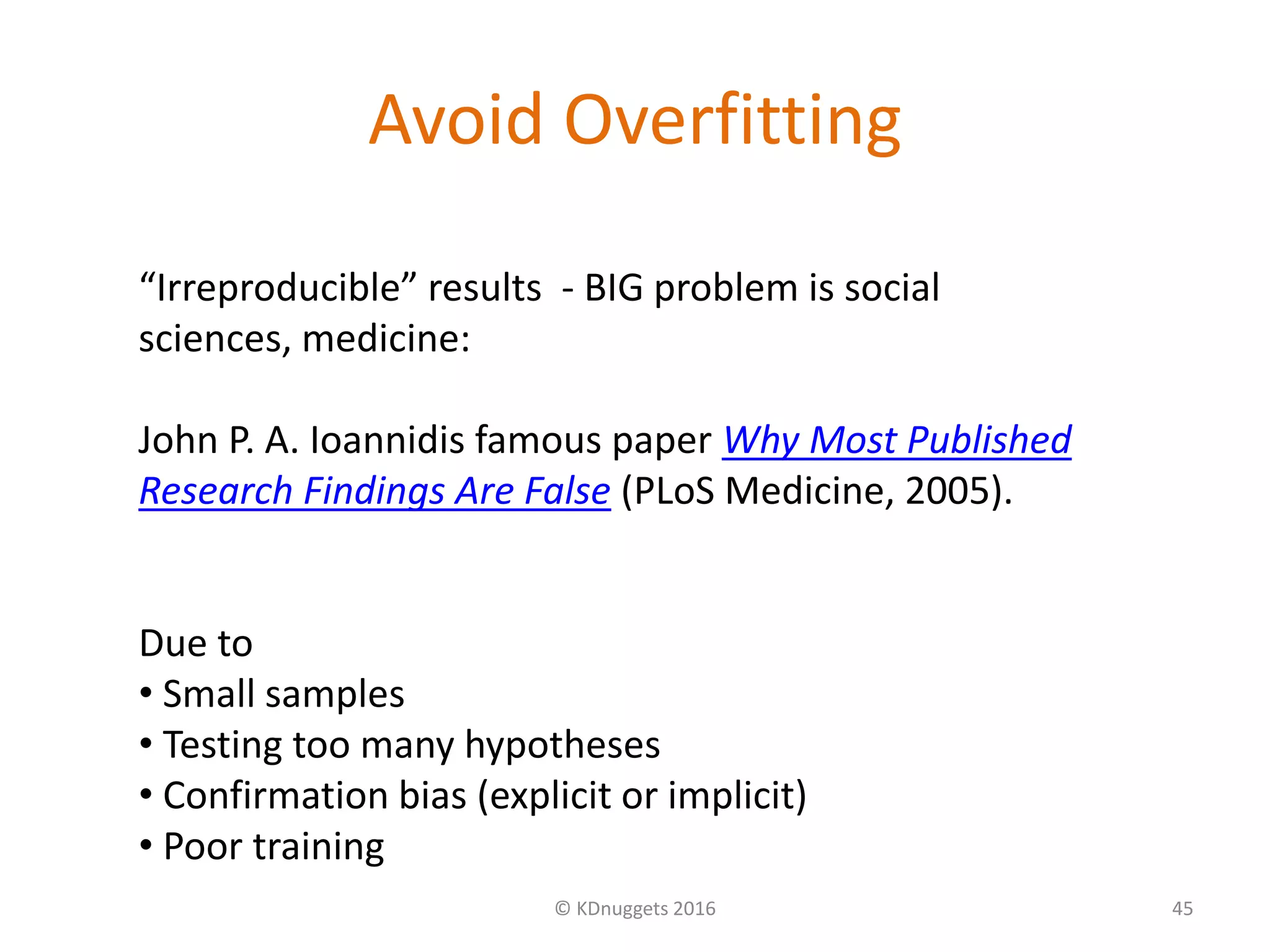 Avoid Overfitting
© KDnuggets 2016 45
“Irreproducible” results - BIG problem is social
sciences, medicine:
John P. A. Ioannidis famous paper Why Most Published
Research Findings Are False (PLoS Medicine, 2005).
Due to
• Small samples
• Testing too many hypotheses
• Confirmation bias (explicit or implicit)
• Poor training
 