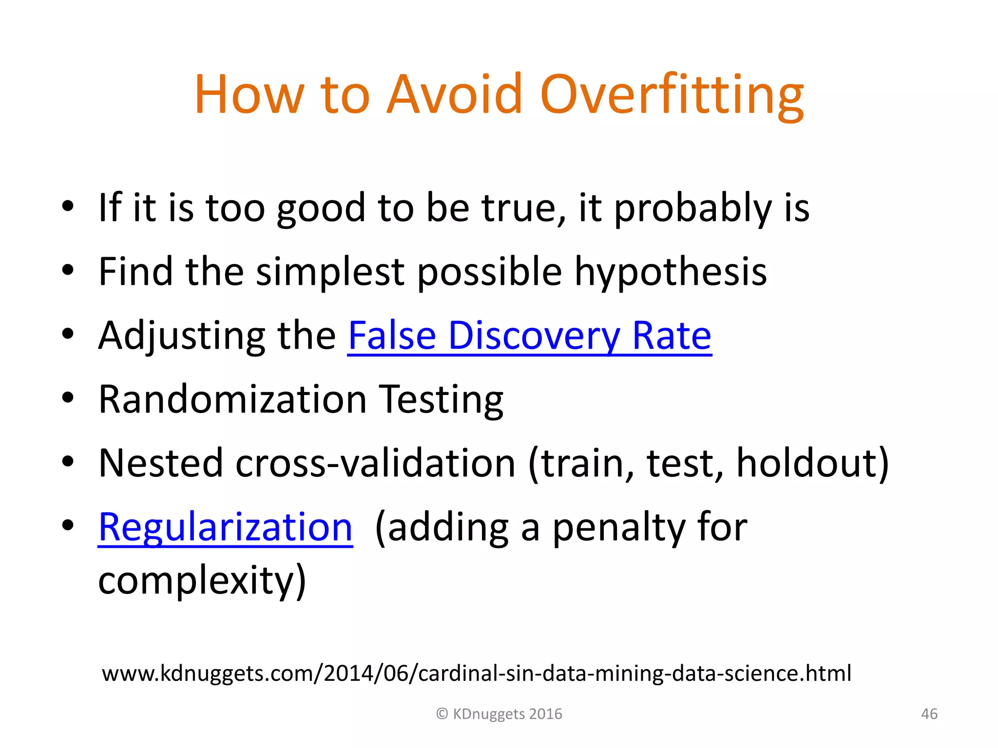 How to Avoid Overfitting
• If it is too good to be true, it probably is
• Find the simplest possible hypothesis
• Adjusting the False Discovery Rate
• Randomization Testing
• Nested cross-validation (train, test, holdout)
• Regularization (adding a penalty for
complexity)
© KDnuggets 2016 46
www.kdnuggets.com/2014/06/cardinal-sin-data-mining-data-science.html
 
