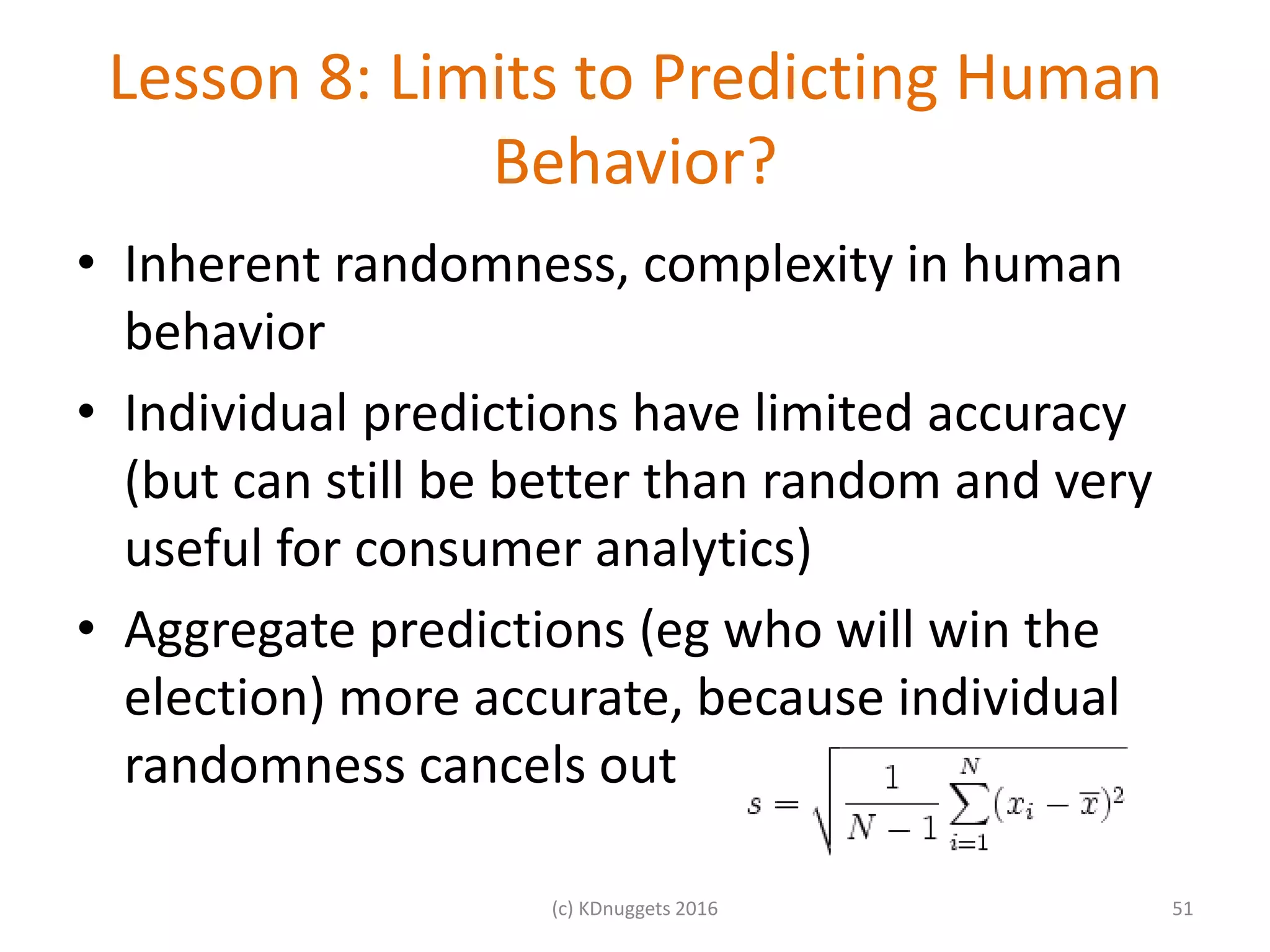 Lesson 8: Limits to Predicting Human
Behavior?
• Inherent randomness, complexity in human
behavior
• Individual predictions have limited accuracy
(but can still be better than random and very
useful for consumer analytics)
• Aggregate predictions (eg who will win the
election) more accurate, because individual
randomness cancels out
(c) KDnuggets 2016 51
 