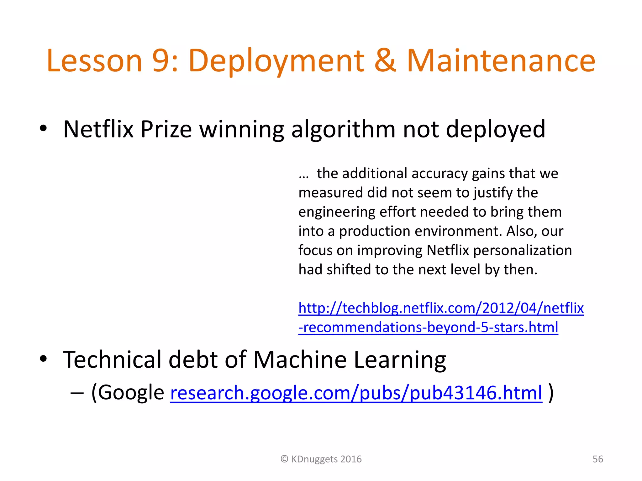 Lesson 9: Deployment & Maintenance
• Netflix Prize winning algorithm not deployed
• Technical debt of Machine Learning
– (Google research.google.com/pubs/pub43146.html )
© KDnuggets 2016 56
… the additional accuracy gains that we
measured did not seem to justify the
engineering effort needed to bring them
into a production environment. Also, our
focus on improving Netflix personalization
had shifted to the next level by then.
http://techblog.netflix.com/2012/04/netflix
-recommendations-beyond-5-stars.html
 