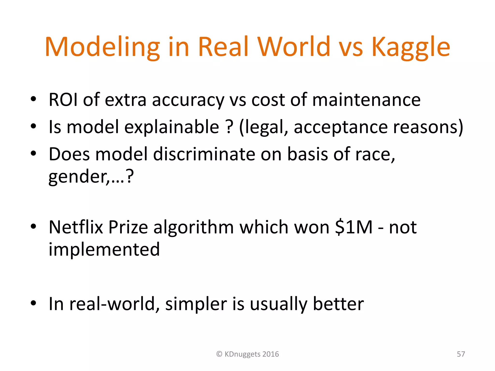 Modeling in Real World vs Kaggle
• ROI of extra accuracy vs cost of maintenance
• Is model explainable ? (legal, acceptance reasons)
• Does model discriminate on basis of race,
gender,…?
• Netflix Prize algorithm which won $1M - not
implemented
• In real-world, simpler is usually better
© KDnuggets 2016 57
 