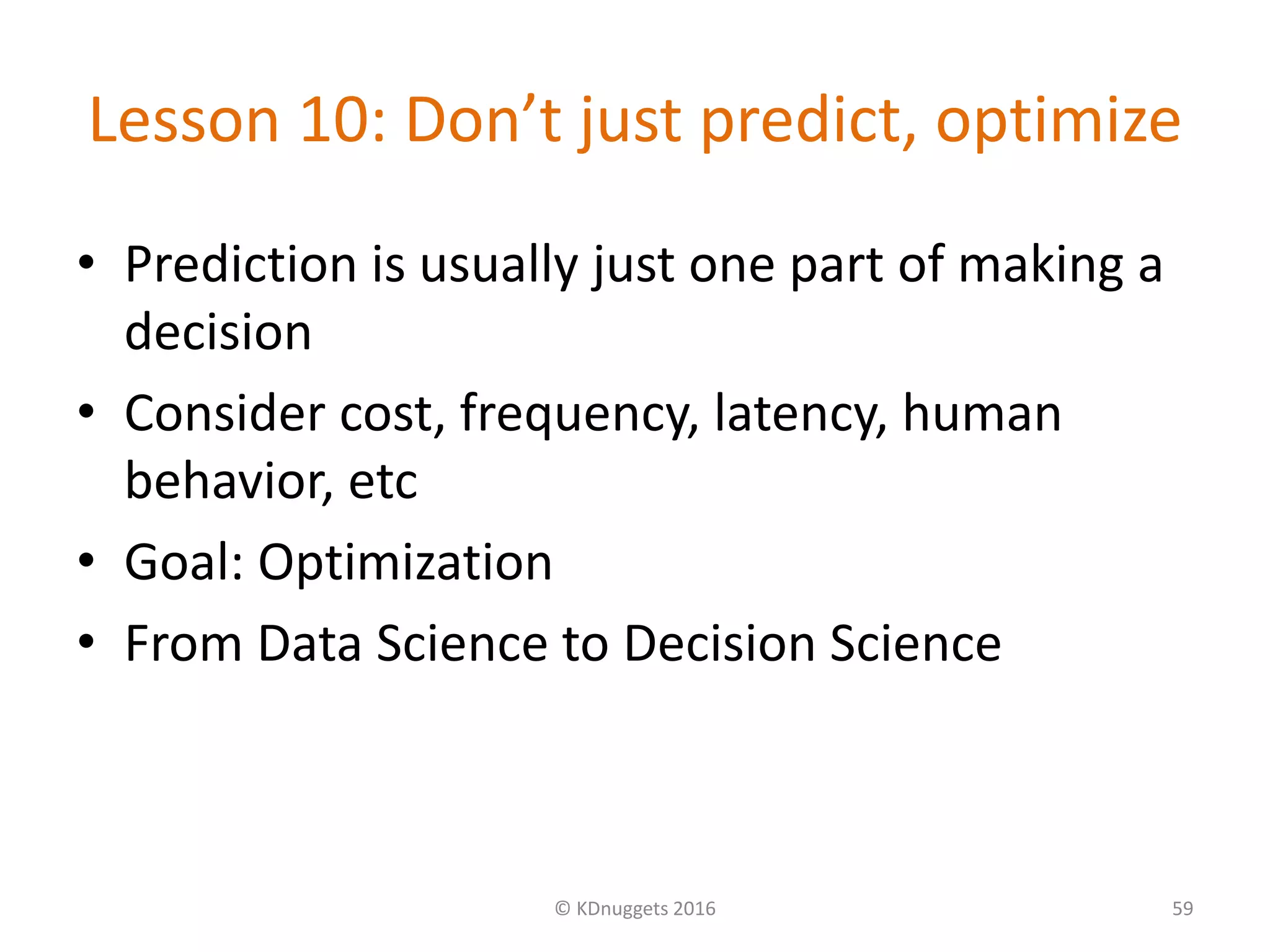 Lesson 10: Don’t just predict, optimize
• Prediction is usually just one part of making a
decision
• Consider cost, frequency, latency, human
behavior, etc
• Goal: Optimization
• From Data Science to Decision Science
© KDnuggets 2016 59
 