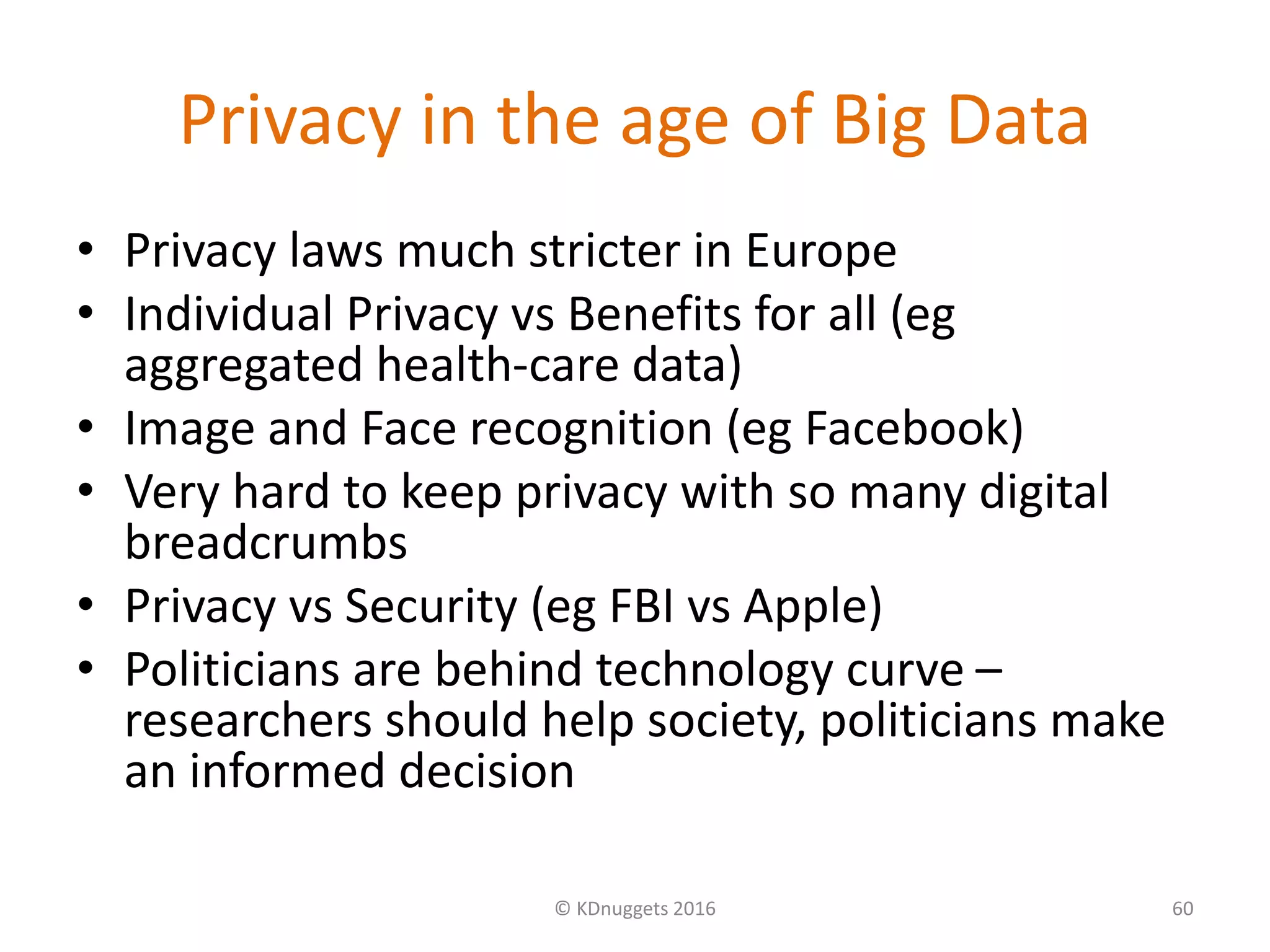 Privacy in the age of Big Data
• Privacy laws much stricter in Europe
• Individual Privacy vs Benefits for all (eg
aggregated health-care data)
• Image and Face recognition (eg Facebook)
• Very hard to keep privacy with so many digital
breadcrumbs
• Privacy vs Security (eg FBI vs Apple)
• Politicians are behind technology curve –
researchers should help society, politicians make
an informed decision
© KDnuggets 2016 60
 
