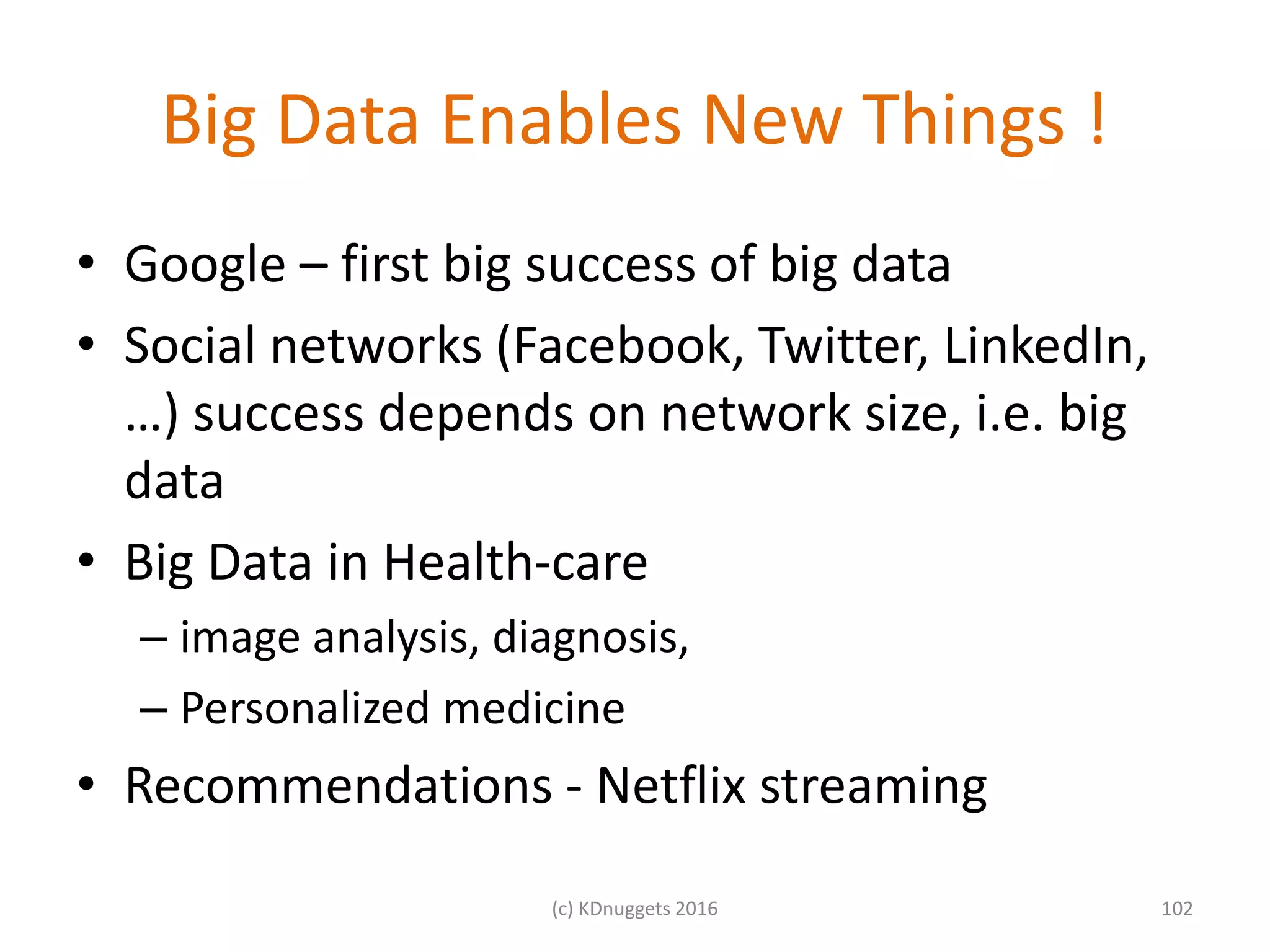 Big Data Enables New Things !
• Google – first big success of big data
• Social networks (Facebook, Twitter, LinkedIn,
…) success depends on network size, i.e. big
data
• Big Data in Health-care
– image analysis, diagnosis,
– Personalized medicine
• Recommendations - Netflix streaming
102(c) KDnuggets 2016
 