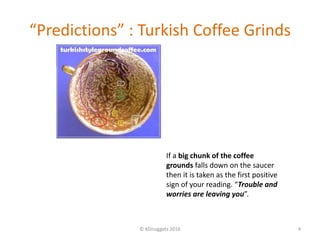 “Predictions” : Turkish Coffee Grinds
© KDnuggets 2016 4
If a big chunk of the coffee
grounds falls down on the saucer
then it is taken as the first positive
sign of your reading. “Trouble and
worries are leaving you”.
 