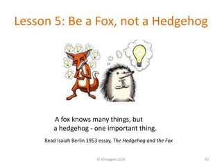 Lesson 5: Be a Fox, not a Hedgehog
© KDnuggets 2016 42
Read Isaiah Berlin 1953 essay, The Hedgehog and the Fox
A fox knows many things, but
a hedgehog - one important thing.
 