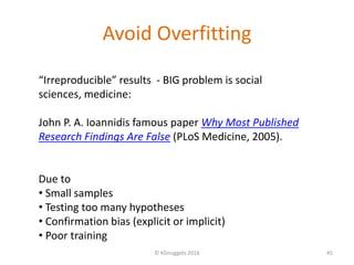 Avoid Overfitting
© KDnuggets 2016 45
“Irreproducible” results - BIG problem is social
sciences, medicine:
John P. A. Ioannidis famous paper Why Most Published
Research Findings Are False (PLoS Medicine, 2005).
Due to
• Small samples
• Testing too many hypotheses
• Confirmation bias (explicit or implicit)
• Poor training
 