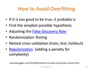 How to Avoid Overfitting
• If it is too good to be true, it probably is
• Find the simplest possible hypothesis
• Adjusting the False Discovery Rate
• Randomization Testing
• Nested cross-validation (train, test, holdout)
• Regularization (adding a penalty for
complexity)
© KDnuggets 2016 46
www.kdnuggets.com/2014/06/cardinal-sin-data-mining-data-science.html
 