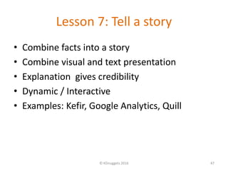 Lesson 7: Tell a story
• Combine facts into a story
• Combine visual and text presentation
• Explanation gives credibility
• Dynamic / Interactive
• Examples: Kefir, Google Analytics, Quill
© KDnuggets 2016 47
 