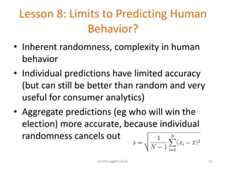 Lesson 8: Limits to Predicting Human
Behavior?
• Inherent randomness, complexity in human
behavior
• Individual predictions have limited accuracy
(but can still be better than random and very
useful for consumer analytics)
• Aggregate predictions (eg who will win the
election) more accurate, because individual
randomness cancels out
(c) KDnuggets 2016 51
 