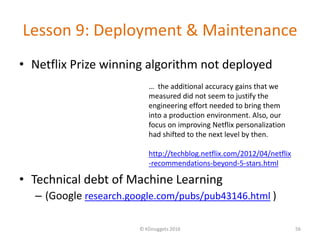 Lesson 9: Deployment & Maintenance
• Netflix Prize winning algorithm not deployed
• Technical debt of Machine Learning
– (Google research.google.com/pubs/pub43146.html )
© KDnuggets 2016 56
… the additional accuracy gains that we
measured did not seem to justify the
engineering effort needed to bring them
into a production environment. Also, our
focus on improving Netflix personalization
had shifted to the next level by then.
http://techblog.netflix.com/2012/04/netflix
-recommendations-beyond-5-stars.html
 