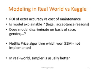 Modeling in Real World vs Kaggle
• ROI of extra accuracy vs cost of maintenance
• Is model explainable ? (legal, acceptance reasons)
• Does model discriminate on basis of race,
gender,…?
• Netflix Prize algorithm which won $1M - not
implemented
• In real-world, simpler is usually better
© KDnuggets 2016 57
 