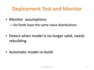 Deployment Test and Monitor
• Monitor assumptions
– Do fields have the same value distributions
• Detect when model is no longer valid, needs
rebuilding
• Automatic model re-build
© KDnuggets 2016 58
 