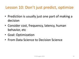 Lesson 10: Don’t just predict, optimize
• Prediction is usually just one part of making a
decision
• Consider cost, frequency, latency, human
behavior, etc
• Goal: Optimization
• From Data Science to Decision Science
© KDnuggets 2016 59
 